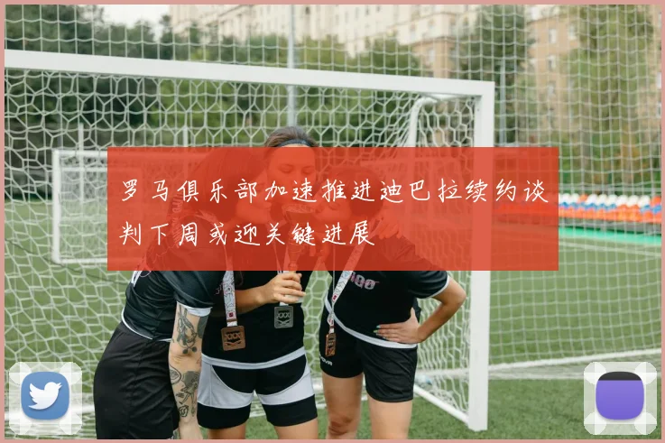 罗马俱乐部加速推进迪巴拉续约谈判下周或迎关键进展