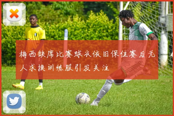 梅西缺席比赛球衣依旧保住赛后无人求换训练服引发关注