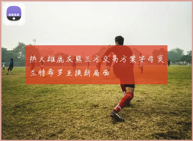 热火雄鹿灰熊三方交易方案字母莫兰特希罗互换新局面
