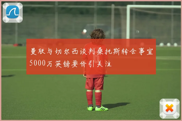 曼联与切尔西谈判桑托斯转会事宜5000万英镑要价引关注