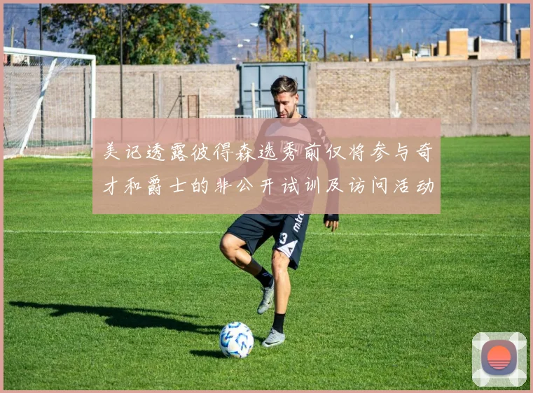 美记透露彼得森选秀前仅将参与奇才和爵士的非公开试训及访问活动