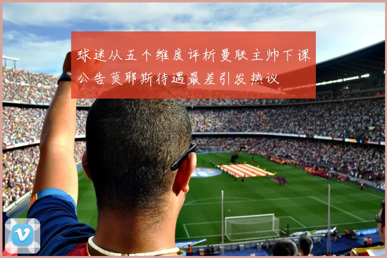 球迷从五个维度评析曼联主帅下课公告莫耶斯待遇最差引发热议