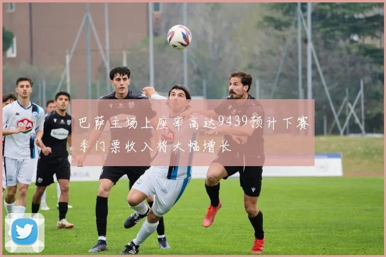 巴萨主场上座率高达9439预计下赛季门票收入将大幅增长