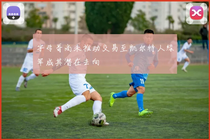 字母哥尚未推动交易至凯尔特人绿军成其潜在去向