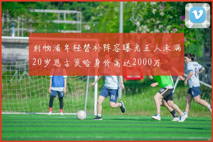 利物浦年轻替补阵容曝光五人未满20岁恩古莫哈身价高达2000万