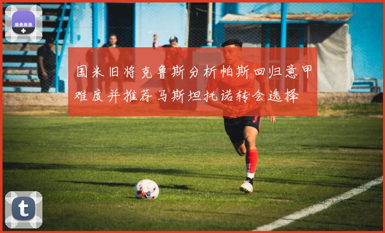 国米旧将克鲁斯分析帕斯回归意甲难度并推荐马斯坦托诺转会选择