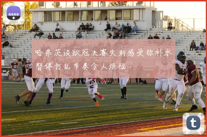哈弗茨谈欧冠决赛失利感受称补水暂停打乱节奏令人烦恼