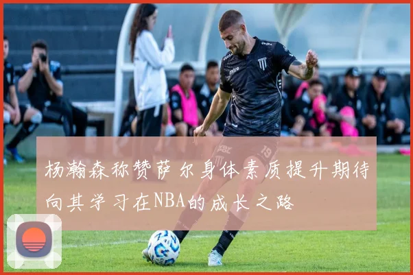 杨瀚森称赞萨尔身体素质提升期待向其学习在NBA的成长之路