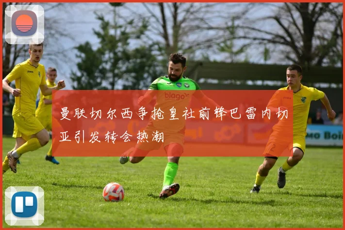 曼联切尔西争抢皇社前锋巴雷内切亚引发转会热潮