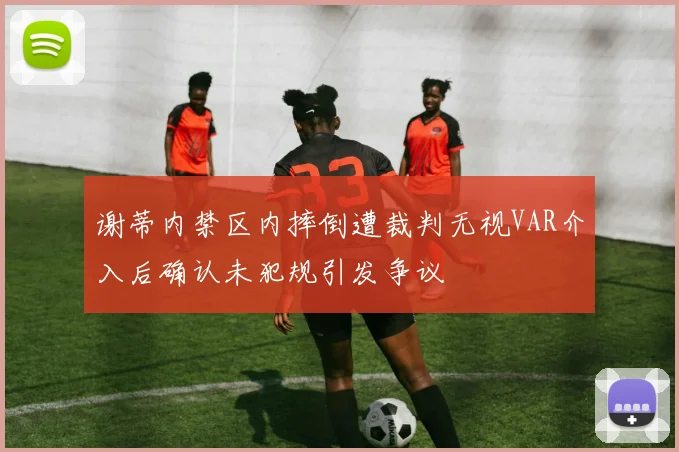 谢蒂内禁区内摔倒遭裁判无视VAR介入后确认未犯规引发争议