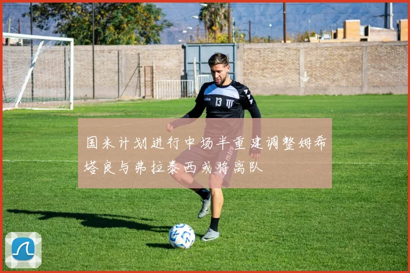 国米计划进行中场半重建调整姆希塔良与弗拉泰西或将离队