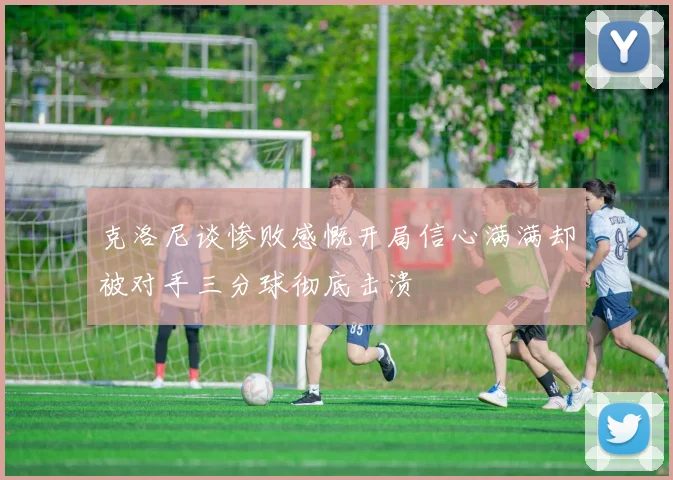 克洛尼谈惨败感慨开局信心满满却被对手三分球彻底击溃