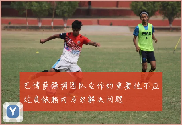巴博萨强调团队合作的重要性不应过度依赖内马尔解决问题