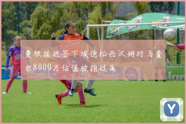 曼联接近签下埃德松西汉姆对马奎尔8000万估值被指过高