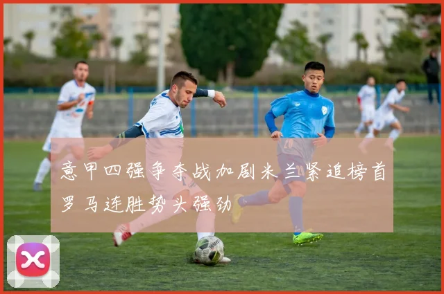 意甲四强争夺战加剧米兰紧追榜首罗马连胜势头强劲