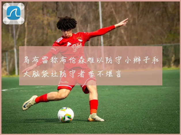 乌布雷称布伦森难以防守小辫子和大脑袋让防守者苦不堪言