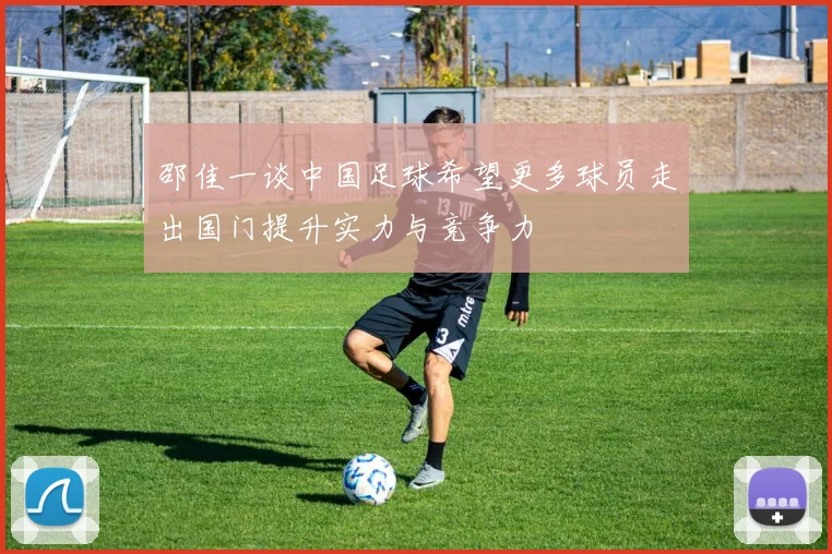 邵佳一谈中国足球希望更多球员走出国门提升实力与竞争力